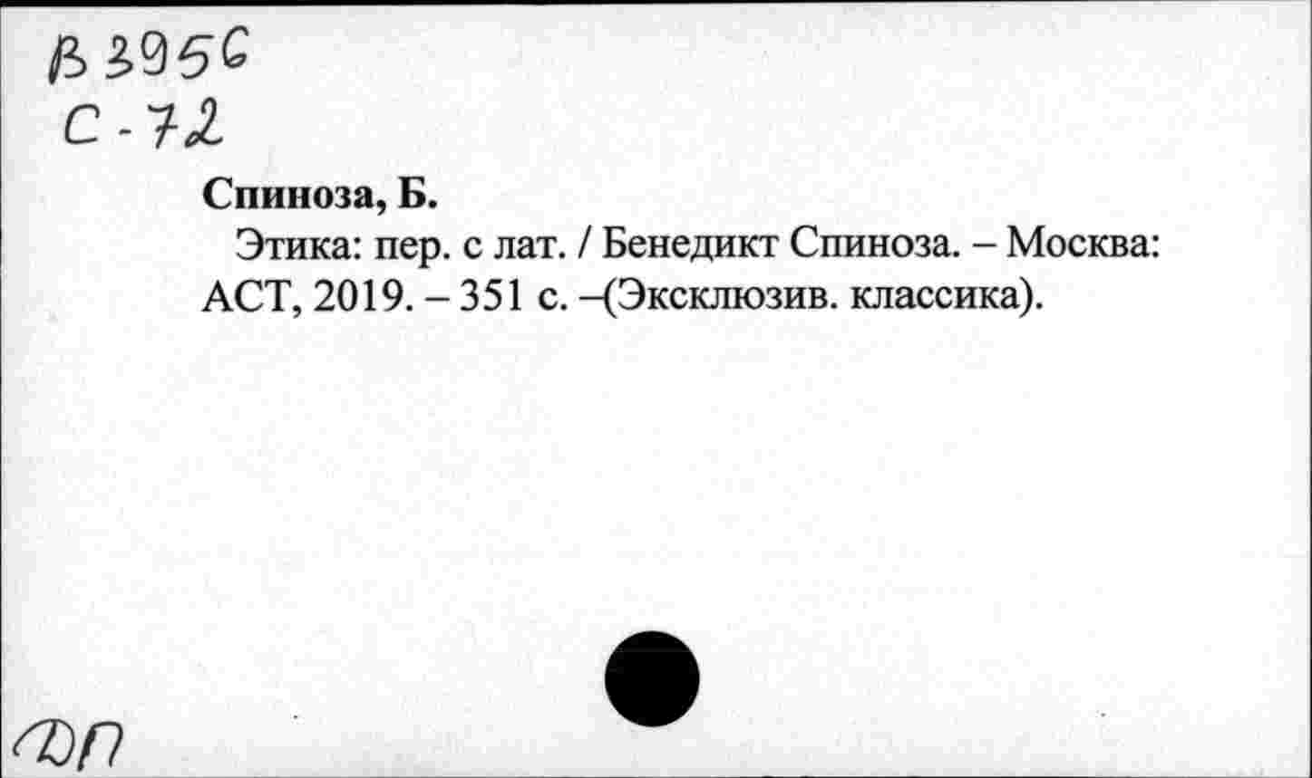 ﻿(В
С -Т2
Спиноза, Б.
Этика: пер. с лат. / Бенедикт Спиноза. - Москва: ACT, 2019. - 351 с. -(Эксклюзив, классика).
О)Р